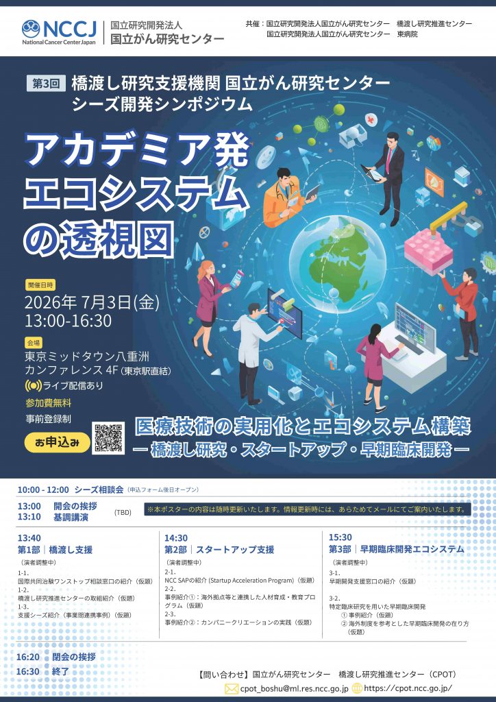 国立がん研究センターでは、橋渡し研究推進センターによるシーズ／スタートアップ育成機能と、東病院における臨床研究中核病院としての早期臨床開発機能を連携させ、有望な医療シーズの実用化を加速する拠点形成を進めております。
本シンポジウムでは、アカデミア発シーズの実用化および事業化につなげるエコシステム形成に向けた当センターの取組みをご紹介するとともに、画期的な医療シーズの実用化促進に向けて、産官学の皆様との連携の可能性を広げる場とすることを目的としております。
詳細につきましては、こちらのHPまたは添付のポスターをご覧ください。（内容は随時更新予定です。更新の際には改めてご案内申し上げます。）
ご参加を心よりお待ち申し上げております。 
-------------------
日時：2026年7月3日（金）13:00～16:30
会場：東京ミッドタウン八重洲カンファレンス（東京駅直結）＋ Zoom配信
参加登録：https://us06web.zoom.us/webinar/register/WN_8rPNDYIxTnyytVVUUDR6lw
※会場参加の方もオンライン参加の方もこちらのリンクからzoomにご登録ください。
-------------------
【問い合わせ】
国立がん研究センター 橋渡し研究推進センター
cpot_boshu@ml.res.ncc.go.jp
URL：https://cpot.ncc.go.jp/



